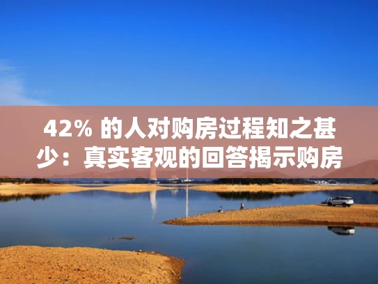 42% 的人对购房过程知之甚少：真实客观的回答揭示购房困惑