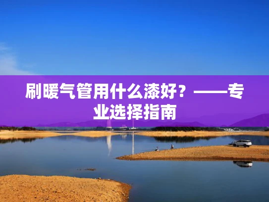 刷暖气管用什么漆好？——专业选择指南