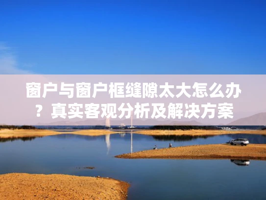 窗户与窗户框缝隙太大怎么办？真实客观分析及解决方案