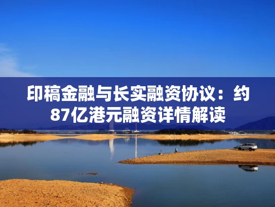 印稿金融与长实融资协议：约87亿港元融资详情解读
