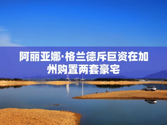 阿丽亚娜·格兰德斥巨资在加州购置两套豪宅