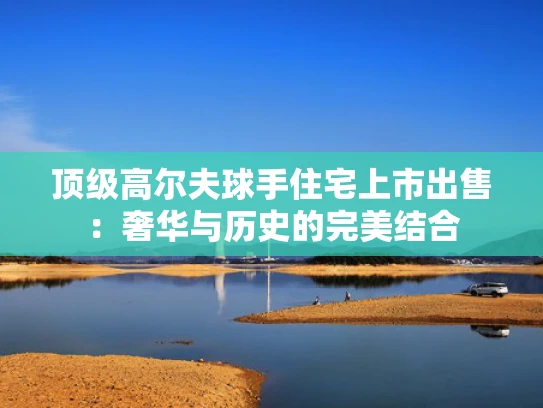 顶级高尔夫球手住宅上市出售：奢华与历史的完美结合
