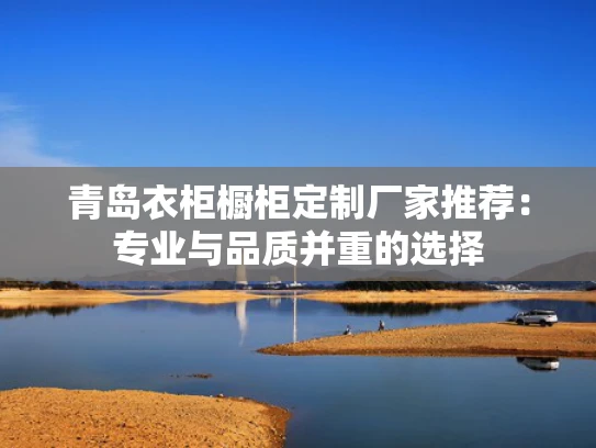 青岛衣柜橱柜定制厂家推荐：专业与品质并重的选择