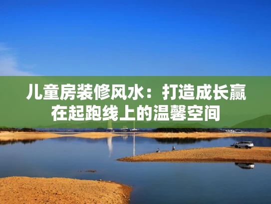 儿童房装修风水：打造成长赢在起跑线上的温馨空间