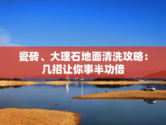 瓷砖、大理石地面清洗攻略：几招让你事半功倍