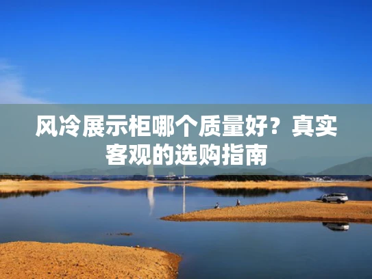 风冷展示柜哪个质量好？真实客观的选购指南