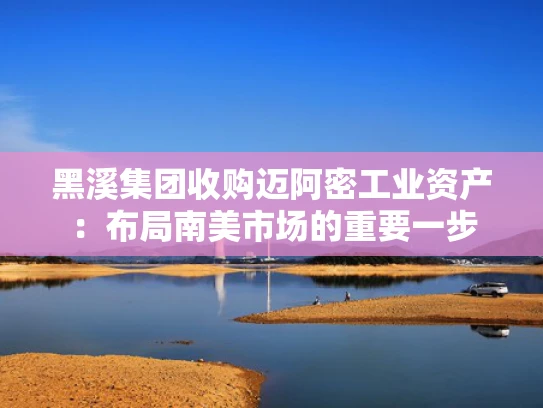 黑溪集团收购迈阿密工业资产：布局南美市场的重要一步