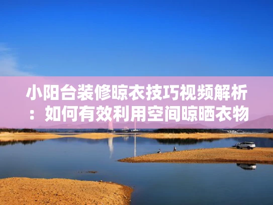 小阳台装修晾衣技巧视频解析：如何有效利用空间晾晒衣物