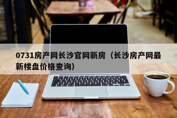 0731房产网长沙官网新房（长沙房产网最新楼盘价格查询）