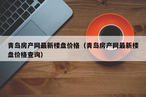 青岛房产网最新楼盘价格（青岛房产网最新楼盘价格查询）
